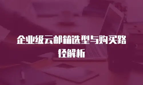 企业级云邮箱选型与购买路径解析