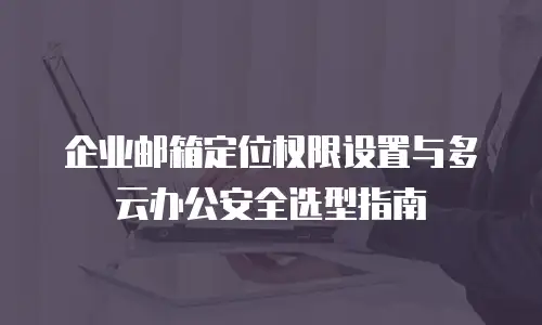 企业邮箱定位权限设置与多云办公安全选型指南