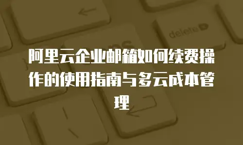 阿里云企业邮箱如何续费操作的使用指南与多云成本管理