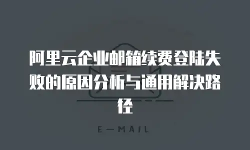 阿里云企业邮箱续费登陆失败的原因分析与通用解决路径