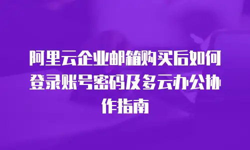 阿里云企业邮箱购买后如何登录账号密码及多云办公协作指南