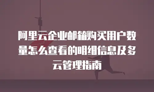 阿里云企业邮箱购买用户数量怎么查看的明细信息及多云管理指南