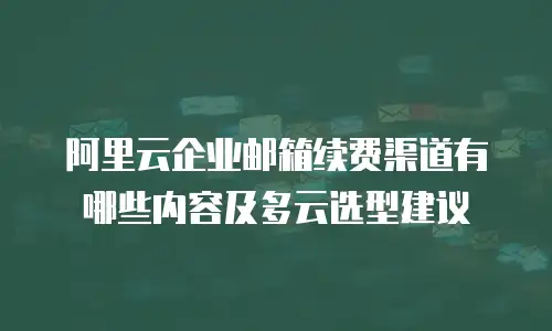 阿里云企业邮箱续费渠道有哪些内容及多云选型建议