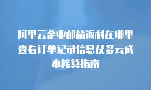 阿里云企业邮箱返利在哪里查看订单记录信息及多云成本核算指南