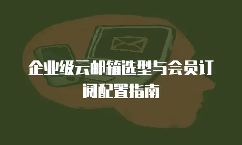 企业级云邮箱选型与会员订阅配置指南