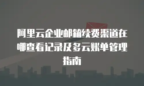 阿里云企业邮箱续费渠道在哪查看记录及多云账单管理指南