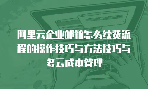 阿里云企业邮箱怎么续费流程的操作技巧与方法技巧与多云成本管理