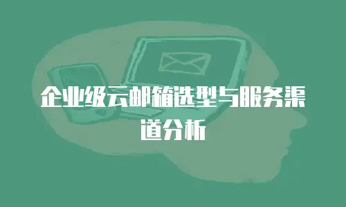 企业级云邮箱选型与服务渠道分析