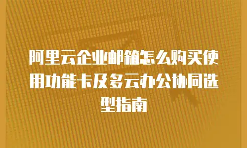 阿里云企业邮箱怎么购买使用功能卡及多云办公协同选型指南