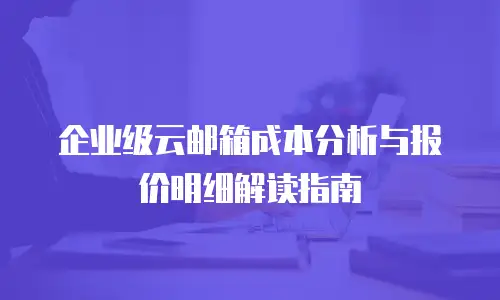 企业级云邮箱成本分析与报价明细解读指南