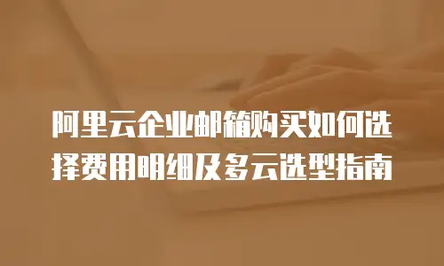 阿里云企业邮箱购买如何选择费用明细及多云选型指南
