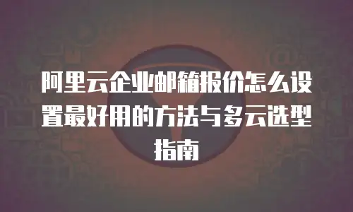 阿里云企业邮箱报价怎么设置最好用的方法与多云选型指南