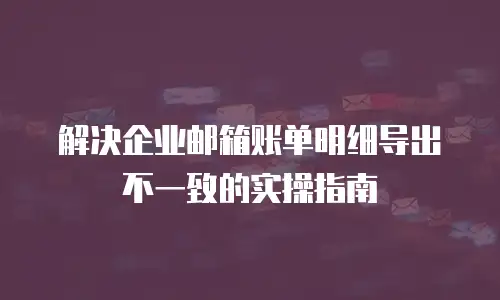 解决企业邮箱账单明细导出不一致的实操指南