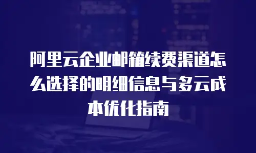 阿里云企业邮箱续费渠道怎么选择的明细信息与多云成本优化指南