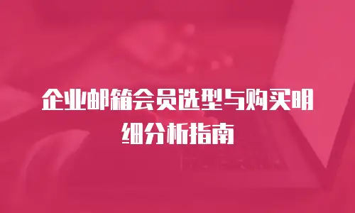 企业邮箱会员选型与购买明细分析指南