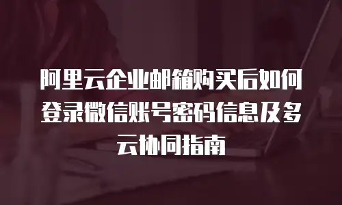 阿里云企业邮箱购买后如何登录微信账号密码信息及多云协同指南