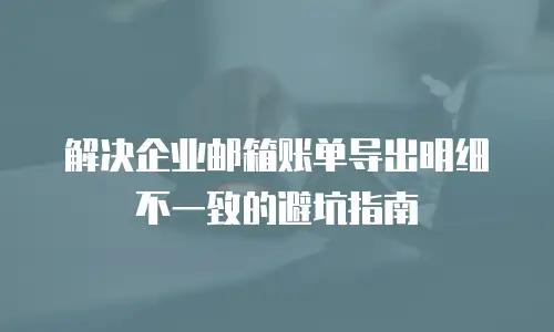 解决企业邮箱账单导出明细不一致的避坑指南