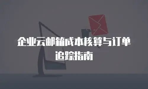 企业云邮箱成本核算与订单追踪指南