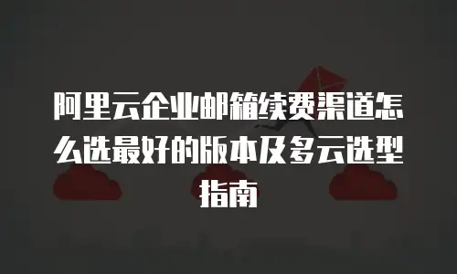 阿里云企业邮箱续费渠道怎么选最好的版本及多云选型指南