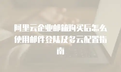 阿里云企业邮箱购买后怎么使用邮件登陆及多云配置指南