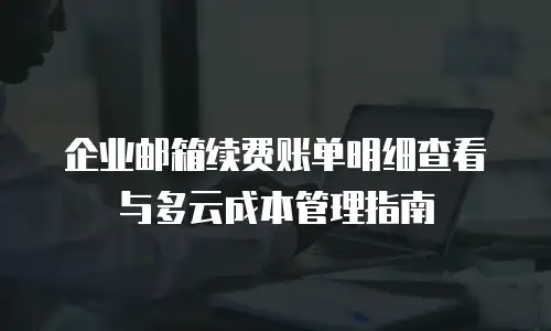 企业邮箱续费账单明细查看与多云成本管理指南