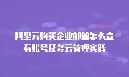 阿里云购买企业邮箱怎么查看账号及多云管理实践