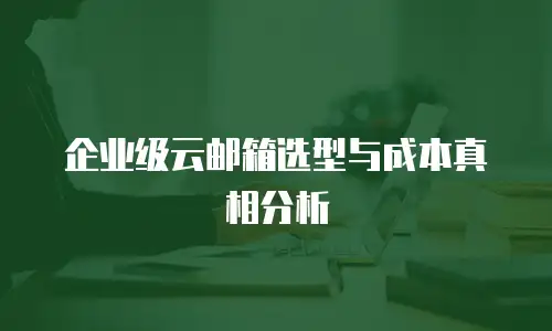 企业级云邮箱选型与成本真相分析