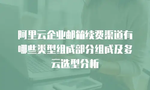 阿里云企业邮箱续费渠道有哪些类型组成部分组成及多云选型分析
