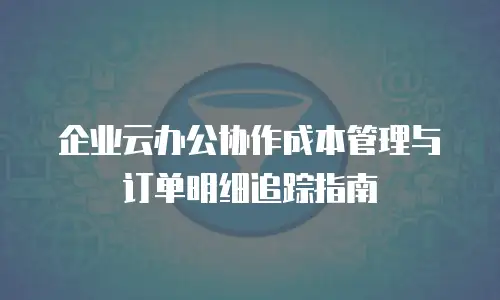 企业云办公协作成本管理与订单明细追踪指南