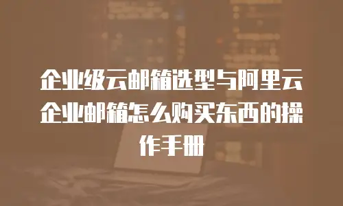 企业级云邮箱选型与阿里云企业邮箱怎么购买东西的操作手册