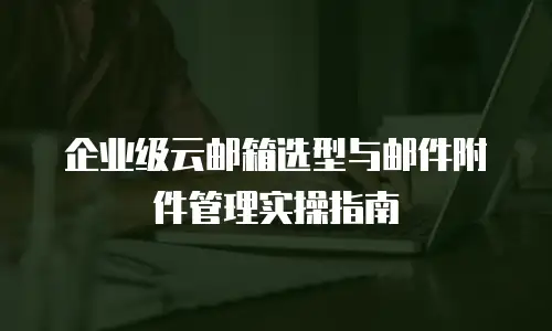 企业级云邮箱选型与邮件附件管理实操指南