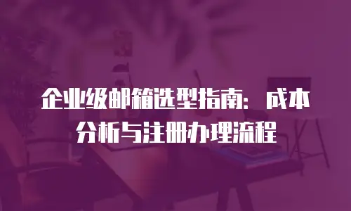 企业级邮箱选型指南：成本分析与注册办理流程