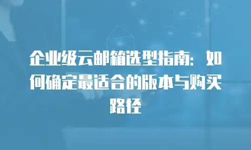 企业级云邮箱选型指南：如何确定最适合的版本与购买路径