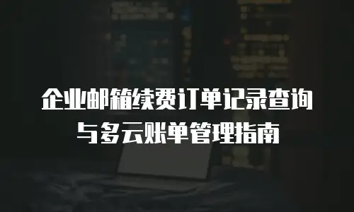 企业邮箱续费订单记录查询与多云账单管理指南