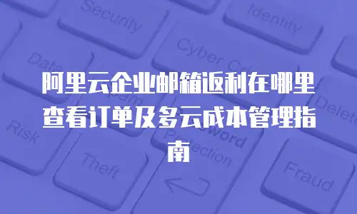 阿里云企业邮箱返利在哪里查看订单及多云成本管理指南