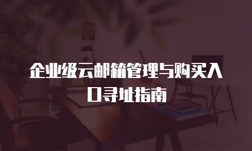 企业级云邮箱管理与购买入口寻址指南
