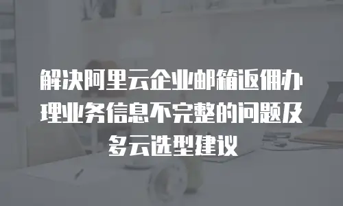 解决阿里云企业邮箱返佣办理业务信息不完整的问题及多云选型建议