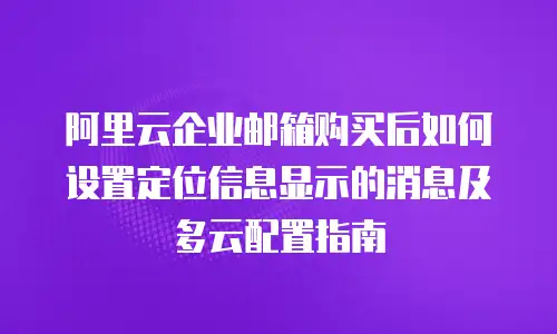 阿里云企业邮箱购买后如何设置定位信息显示的消息及多云配置指南