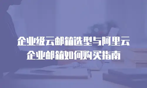 企业级云邮箱选型与阿里云企业邮箱如何购买指南