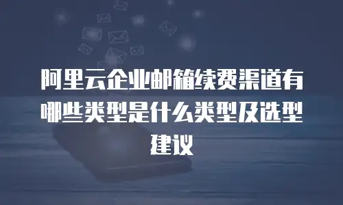 阿里云企业邮箱续费渠道有哪些类型是什么类型及选型建议