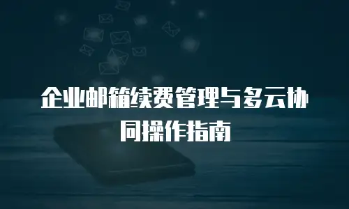 企业邮箱续费管理与多云协同操作指南