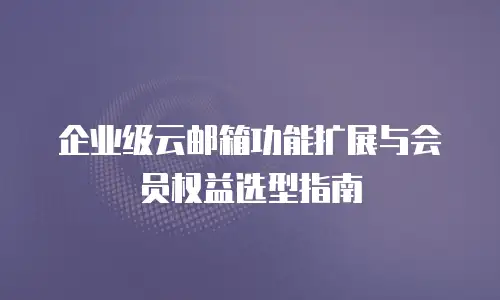 企业级云邮箱功能扩展与会员权益选型指南