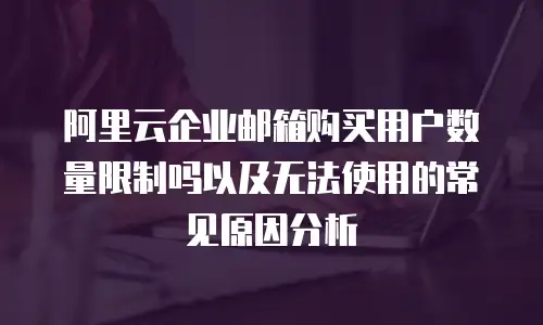阿里云企业邮箱购买用户数量限制吗以及无法使用的常见原因分析