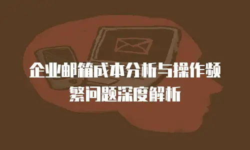 企业邮箱成本分析与操作频繁问题深度解析
