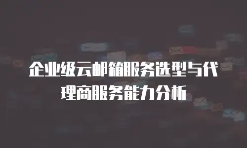 企业级云邮箱服务选型与代理商服务能力分析