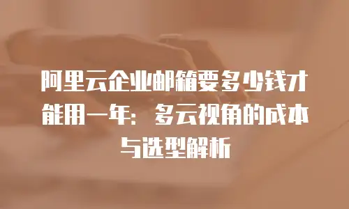 阿里云企业邮箱要多少钱才能用一年：多云视角的成本与选型解析