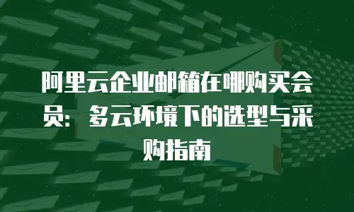 阿里云企业邮箱在哪购买会员：多云环境下的选型与采购指南