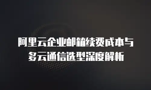 阿里云企业邮箱续费成本与多云通信选型深度解析