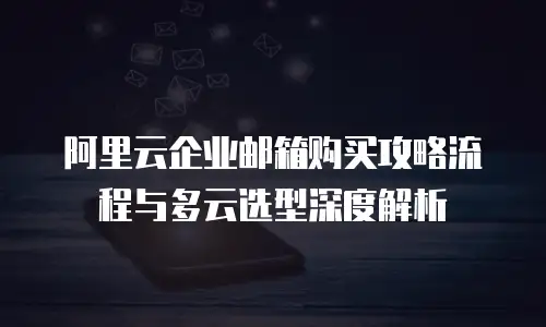阿里云企业邮箱购买攻略流程与多云选型深度解析