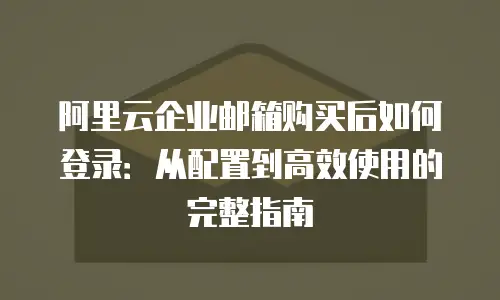 阿里云企业邮箱购买后如何登录:从配置到高效使用的完整指南